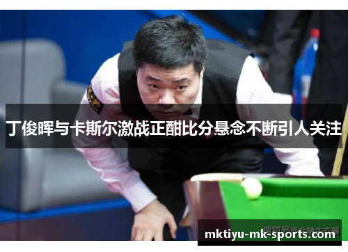 丁俊晖与卡斯尔激战正酣比分悬念不断引人关注