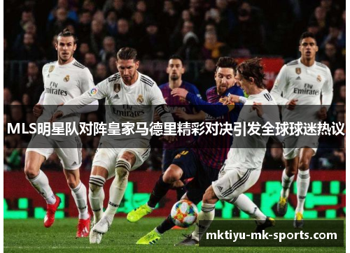 MLS明星队对阵皇家马德里精彩对决引发全球球迷热议