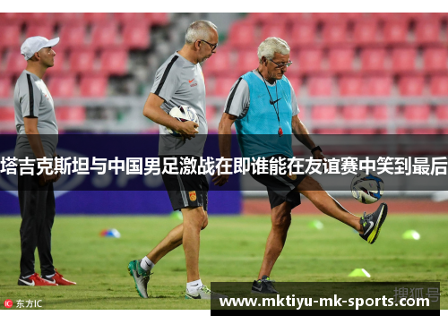 塔吉克斯坦与中国男足激战在即谁能在友谊赛中笑到最后